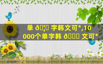 单 🦟 字韩文可*
,10000个单字韩 🐋 文可*